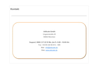 Kontakt




                            AdScale GmbH
                            Ungererstraße 40
                            80802 München


          Support: 0800 2 37 22 53 Mo. bis Fr. 9.00 - 18.00 Uhr
                      Fax: +49 89 330 66 810 – 999
                         Mail: info@adscale.de
                         Web: www.adscale.de
 