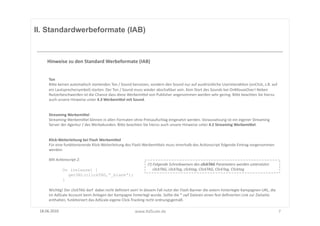 II. Standardwerbeformate (IAB)



      Hinweise	
  zu	
  den	
  Standard	
  Werbeformate	
  (IAB)	
  


       Ton	
  
       BiUe	
  keinen	
  automaFsch	
  startenden	
  Ton	
  /	
  Sound	
  benutzen,	
  sondern	
  den	
  Sound	
  nur	
  auf	
  ausdrückliche	
  UserinterakFon	
  (onClick,	
  z.B.	
  auf	
  
       ein	
  Lautsprechersymbol)	
  starten.	
  Der	
  Ton	
  /	
  Sound	
  muss	
  wieder	
  abschaltbar	
  sein.	
  Kein	
  Start	
  des	
  Sounds	
  bei	
  OnMouseOver!	
  Neben	
  
       Nutzerbeschwerden	
  ist	
  die	
  Chance	
  dass	
  diese	
  WerbemiUel	
  von	
  Publisher	
  angenommen	
  werden	
  sehr	
  gering.	
  BiUe	
  beachten	
  Sie	
  hierzu	
  
       auch	
  unsere	
  Hinweise	
  unter	
  4.3	
  WerbemiSel	
  mit	
  Sound.	
  


       Streaming	
  WerbemiSel	
  
       Streaming-­‐WerbemiUel	
  können	
  in	
  allen	
  Formaten	
  ohne	
  Preisaufschlag	
  eingesetzt	
  werden.	
  Voraussetzung	
  ist	
  ein	
  eigener	
  Streaming	
  
       Server	
  der	
  Agentur	
  /	
  des	
  Werbekunden.	
  BiUe	
  beachten	
  Sie	
  hierzu	
  auch	
  unsere	
  Hinweise	
  unter	
  4.2	
  Streaming	
  WerbemiSel.	
  


       Klick-­‐Weiterleitung	
  bei	
  Flash	
  WerbemiSel	
  
       Für	
  eine	
  funkFonierende	
  Klick-­‐Weiterleitung	
  des	
  Flash-­‐WerbemiUels	
  muss	
  Innerhalb	
  des	
  AcFonscript	
  folgende	
  Eintrag	
  vorgenommen	
  
       werden:	
  

       Mit	
  Ac8onscript	
  2:	
  
                                                                                             (!)	
  Folgende	
  Schreibweisen	
  des	
  clickTAG	
  Parameters	
  werden	
  unterstützt:	
  	
  	
  
                  On (release) {                                                             	
  	
  	
  	
  	
  clickTAG,	
  clickTag,	
  clicktag,	
  ClickTAG,	
  ClickTag,	
  Clicktag	
  
                    getURL(clickTAG,“_blank“);
                  }

       WichFg!	
  Der	
  clickTAG	
  darf	
  	
  dabei	
  nicht	
  deﬁniert	
  sein!	
  In	
  diesem	
  Fall	
  nutzt	
  der	
  Flash	
  Banner	
  die	
  extern	
  hinterlegte	
  Kampagnen-­‐URL,	
  die	
  
       im	
  AdScale	
  Account	
  beim	
  Anlegen	
  der	
  Kampagne	
  hinterlegt	
  wurde.	
  Sollte	
  die	
  *.swf	
  Dateien	
  einen	
  fest	
  deﬁnierten	
  Link	
  zur	
  Zielseite	
  
       enthalten,	
  funkFoniert	
  das	
  AdScale	
  eigene	
  Click-­‐Tracking	
  nicht	
  ordnungsgemäß.	
  

 18.06.2010	
                                                                     www.AdScale.de	
                                                                                                               7	
  
 