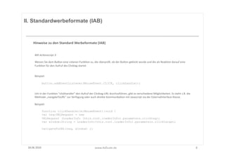 II. Standardwerbeformate (IAB)



      Hinweise	
  zu	
  den	
  Standard	
  Werbeformate	
  (IAB)	
  


       Mit	
  Ac8onscript	
  3:	
  

       Weisen	
  Sie	
  dem	
  BuUon	
  eine	
  Listener-­‐FunkFon	
  zu,	
  die	
  überprüg,	
  ob	
  der	
  BuUon	
  geklickt	
  wurde	
  und	
  die	
  als	
  ReakFon	
  darauf	
  eine	
  
       FunkFon	
  für	
  den	
  Aufruf	
  des	
  Clicktag	
  startet	
  


       Beispiel:	
  

               button.addEventListener(MouseEvent.CLICK, clickhandler);


       Um	
  in	
  der	
  FunkFon	
  "clickhandler"	
  den	
  Aufruf	
  der	
  Clicktag-­‐URL	
  durchzuführen,	
  gibt	
  es	
  verschiedene	
  Möglichkeiten.	
  Es	
  steht	
  z.B.	
  die	
  
       Methode	
  „navigateToURL"	
  zur	
  Verfügung	
  oder	
  auch	
  direkte	
  KommunikaFon	
  mit	
  Javascript	
  via	
  der	
  ExternalInterface-­‐Klasse.	
  	
  

       Beispiel:	
  

               function clickhandler(e:MouseEvent):void {
               var req:URLRequest = new
               URLRequest (LoaderInfo (this.root.loaderInfo).parameters.clicktag);
               var window:String = LoaderInfo(this.root.loaderInfo).parameters.clicktarget;

               navigateToURL(req, window) ;}




 18.06.2010	
                                                                  www.AdScale.de	
                                                                                                     8	
  
 