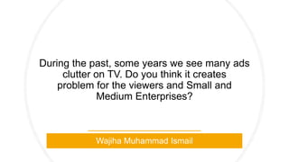 During the past, some years we see many ads
clutter on TV. Do you think it creates
problem for the viewers and Small and
Medium Enterprises?
Wajiha Muhammad Ismail
 