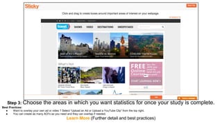 Step 3: Choose the areas in which you want statistics for once your study is complete.
Best Practices:
● Want to overlay your own ad or video ? Select “Upload an Ad or Upload a YouTube Clip” from the top right.
● You can create as many AOI’s as you need and they can overlap if needed.
Learn More (Further detail and best practices)
 
