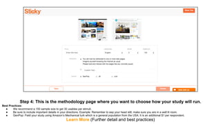 Step 4: This is the methodology page where you want to choose how your study will run.
Best Practices:
● We recommend a 150 sample size to get 30 usables per stimuli.
● Be sure to include important details in your directions. Example: Remember to eep your head still, make sure you are in a well lit room.
● GenPop: Field your study using Amazon’s Mechanical turk which is a general population from the USA. It is an additional $1 per respondent.
Learn More (Further detail and best practices)
 