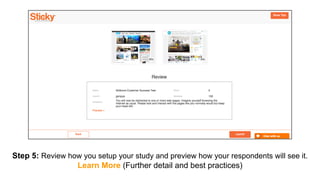 Step 5: Review how you setup your study and preview how your respondents will see it.
Learn More (Further detail and best practices)
 