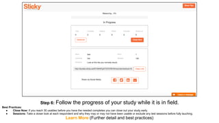 Step 6: Follow the progress of your study while it is in field.
Best Practices:
● Close Now: If you reach 30 usables before you have the needed completes you can close out your study early.
● Sessions: Take a closer look at each respondent and why they may or may not have been usable or exclude any test sessions before fully lauching.
Learn More (Further detail and best practices)
 