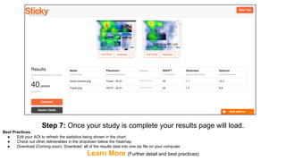 Step 7: Once your study is complete your results page will load.
Best Practices:
● Edit your AOI to refresh the statistics being shown in the chart.
● Check out other deliverables in the dropdown below the heatmap.
● Download (Coming soon): Download all of the results data into one zip file on your computer.
Learn More (Further detail and best practices)
 