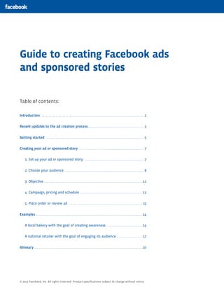 Guide to creating Facebook ads
and sponsored stories

Table of contents:

Introduction.  .  .  .  .  .  .  .  .  .  .  .  .  .  .  .  .  .  .  .  .  .  .  .  .  .  .  .  .  .  .  .  .  .  .  .  .  .  .  .  .  .  .  .  .  .  .  .  .  .  .  .  .  .  .  .  .  .  .  .  .  .  .  .  .  .  .  .  .  .  .  .  .  .  . 2


Recent updates to the ad creation process. .  .  .  .  .  .  .  .  .  .  .  .  .  .  .  .  .  .  .  .  .  .  .  .  .  .  .  .  .  .  .  .  .  .  .  .  .  .  .  . 3


Getting started .  .  .  .  .  .  .  .  .  .  .  .  .  .  .  .  .  .  .  .  .  .  .  .  .  .  .  .  .  .  .  .  .  .  .  .  .  .  .  .  .  .  .  .  .  .  .  .  .  .  .  .  .  .  .  .  .  .  .  .  .  .  .  .  .  .  .  .  .  .  . 5


Creating your ad or sponsored story .  .  .  .  .  .  .  .  .  .  .  .  .  .  .  .  .  .  .  .  .  .  .  .  .  .  .  .  .  .  .  .  .  .  .  .  .  .  .  .  .  .  .  .  .  .  . 7


         1. Set up your ad or sponsored story .  .  .  .  .  .  .  .  .  .  .  .  .  .  .  .  .  .  .  .  .  .  .  .  .  .  .  .  .  .  .  .  .  .  .  .  .  .  .  .  .  .  . 7


         2. Choose your audience .  .  .  .  .  .  .  .  .  .  .  .  .  .  .  .  .  .  .  .  .  .  .  .  .  .  .  .  .  .  .  .  .  .  .  .  .  .  .  .  .  .  .  .  .  .  .  .  .  .  .  .  .  .  .  .  . 8


         3. Objective .  .  .  .  .  .  .  .  .  .  .  .  .  .  .  .  .  .  .  .  .  .  .  .  .  .  .  .  .  .  .  .  .  .  .  .  .  .  .  .  .  .  .  .  .  .  .  .  .  .  .  .  .  .  .  .  .  .  .  .  .  .  .  .  .  .  .  .  .  . 11


         4. Campaign, pricing and schedule .  .  .  .  .  .  .  .  .  .  .  .  .  .  .  .  .  .  .  .  .  .  .  .  .  .  .  .  .  .  .  .  .  .  .  .  .  .  .  .  .  .  .  . 12


         5. Place order or review ad . .  .  .  .  .  .  .  .  .  .  .  .  .  .  .  .  .  .  .  .  .  .  .  .  .  .  .  .  .  .  .  .  .  .  .  .  .  .  .  .  .  .  .  .  .  .  .  .  .  .  .  . 13


Examples .  .  .  .  .  .  .  .  .  .  .  .  .  .  .  .  .  .  .  .  .  .  .  .  .  .  .  .  .  .  .  .  .  .  .  .  .  .  .  .  .  .  .  .  .  .  .  .  .  .  .  .  .  .  .  .  .  .  .  .  .  .  .  .  .  .  .  .  .  .  .  .  .  .  .  . 14


         A local bakery with the goal of creating awareness .  .  .  .  .  .  .  .  .  .  .  .  .  .  .  .  .  .  .  .  .  .  .  .  . 14


         A national retailer with the goal of engaging its audience .  .  .  .  .  .  .  .  .  .  .  .  .  .  .  .  .  . 17


Glossary. .  .  .  .  .  .  .  .  .  .  .  .  .  .  .  .  .  .  .  .  .  .  .  .  .  .  .  .  .  .  .  .  .  .  .  .  .  .  .  .  .  .  .  .  .  .  .  .  .  .  .  .  .  .  .  .  .  .  .  .  .  .  .  .  .  .  .  .  .  .  .  .  .  .  .  .  . 20




© 2012 Facebook, Inc. All rights reserved. Product specifications subject to change without notice.
 