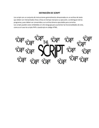 DEFINICIÓN DE SCRIPT
Los scripts son un conjunto de instrucciones generalmente almacenadas en un archivo de texto
que deben ser interpretados línea a línea en tiempo real para su ejecución, se distinguen de los
programas, pues deben ser convertidos a un archivo binario ejecutable para correrlos.
Los scripts pueden estar embebidos en otro lenguaje para aumentar las funcionalidades de este,
como es el caso los scripts PHP o JavaScript en código HTML.
 