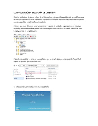 CONFIGURACIÓN Y EJECUCIÓN DE UN SCRIPT
El script fue bajado desde un enlace de la Microsoft, a esta plantilla ya elaborada la modificamos a
las necesidades de la plática, crearemos cincuenta usuarios en el Active Directory con su respetivo
nombre, apellido, email, teléfono, inicial, etc.
Primero que todo debemos tener un dominio y espacio de unidades organizativas en el Active
directory; anterior mente he creado una unida organizativa llamada Call Center, dentro de este
Script y dentro de script Usuarios
Procedemos a editar el script lo puedes hacer con un simple bloc de notas o con la PowerShell
(desde el servidor del active directory)
En esta ocasión utilizare Powershell para editarlo
 