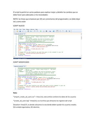 El script lo partiré en varios pedazos para explicar mejor y detallar los cambios que se
debe hacer para adecúalos a mis necesidades:
NOTA: las líneas que empiezan por (#) son comentarios del programador y se debe dejar
tal y como están
SCRIPT NUEVO
SCRIPT MODIFICADO
Nota:
“import_create_ad_users.csv” = linea (11), este archivo contiene los datos de los usuarios
“create_ad_users.log” =linea(13), es el archivo que almacena los registors del script
$location= linea(17), es donde colocamos la ruta donde deben quedar los usuarios creados.
OU=unidad organizativa, DC=dominio.
 