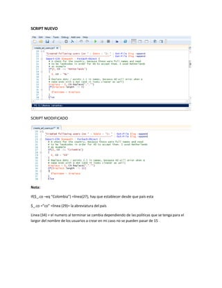 SCRIPT NUEVO
SCRIPT MODIFICADO
Nota:
If($_.co –eq “Colombia”) =línea(27), hay que establecer desde que país esta
$_.co =”co” =línea (29)= la abreviatura del país
Linea (34) = el numero al terminar se cambia dependiendo de las políticas que se tenga para el
largor del nombre de los usuarios a crear en mi caso no se pueden pasar de 15
 