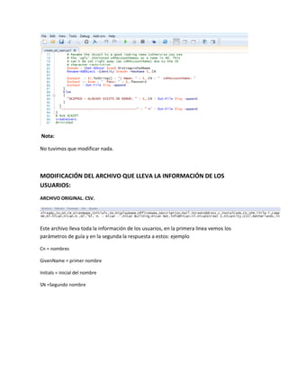 Nota:
No tuvimos que modificar nada.
MODIFICACIÓN DEL ARCHIVO QUE LLEVA LA INFORMACIÓN DE LOS
USUARIOS:
ARCHIVO ORIGINAL. CSV.
Este archivo lleva toda la información de los usuarios, en la primera linea vemos los
parámetros de guía y en la segunda la respuesta a estos: ejemplo
Cn = nombres
GivenName = primer nombre
Initials = inicial del nombre
SN =Segundo nombre
 
