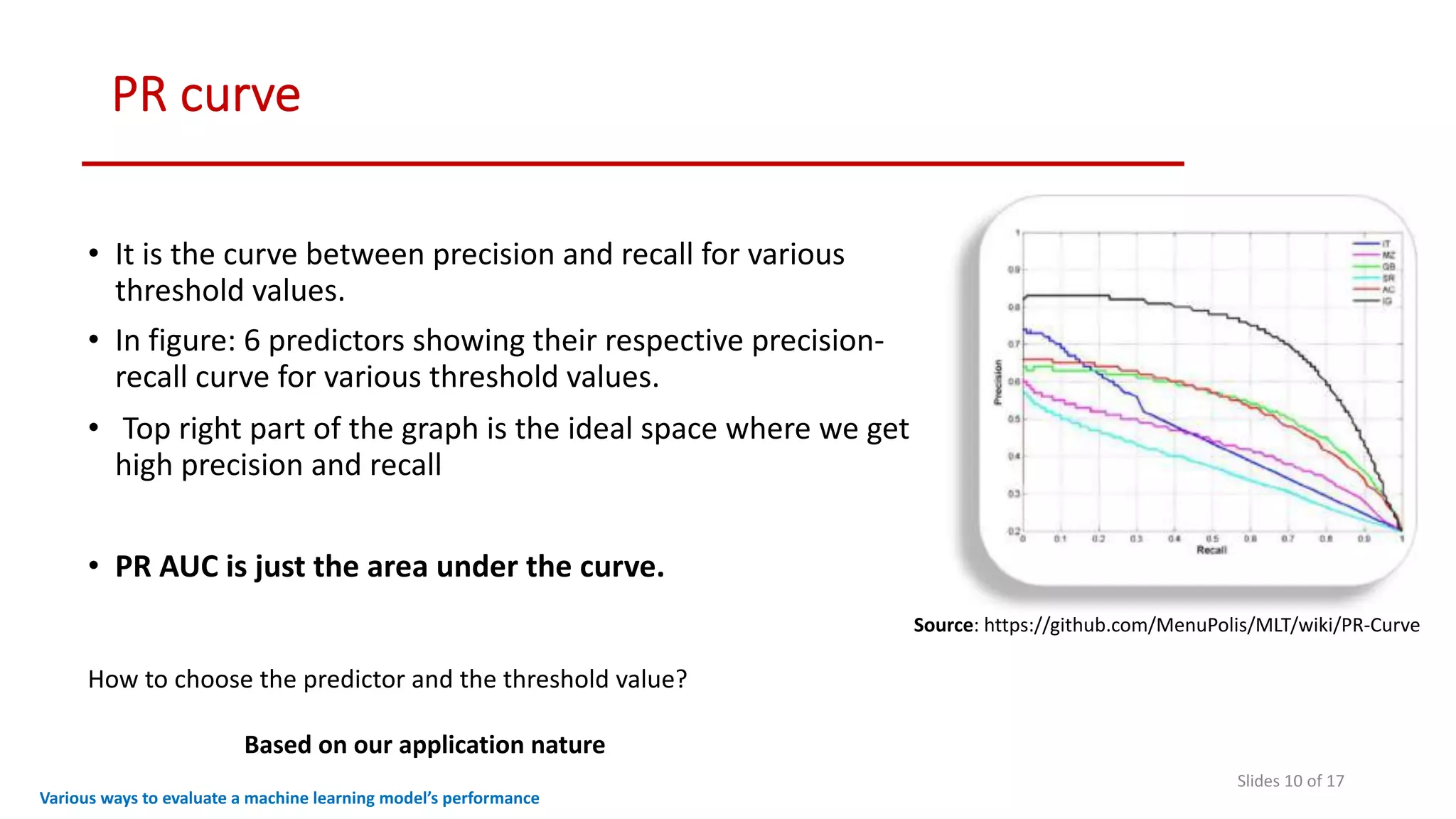 PR curve
Slides 10 of 17
• It is the curve between precision and recall for various
threshold values.
• In figure: 6 predictors showing their respective precision-
recall curve for various threshold values.
• Top right part of the graph is the ideal space where we get
high precision and recall
• PR AUC is just the area under the curve.
Various ways to evaluate a machine learning model’s performance
How to choose the predictor and the threshold value?
Based on our application nature
Source: https://github.com/MenuPolis/MLT/wiki/PR-Curve
 
