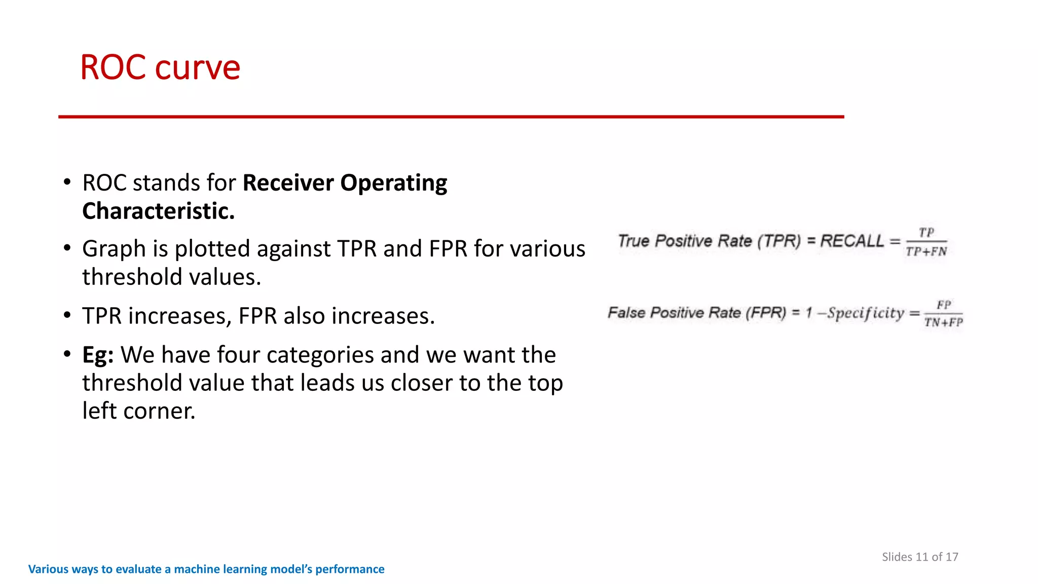 ROC curve
Slides 11 of 17
• ROC stands for Receiver Operating
Characteristic.
• Graph is plotted against TPR and FPR for various
threshold values.
• TPR increases, FPR also increases.
• Eg: We have four categories and we want the
threshold value that leads us closer to the top
left corner.
Various ways to evaluate a machine learning model’s performance
 