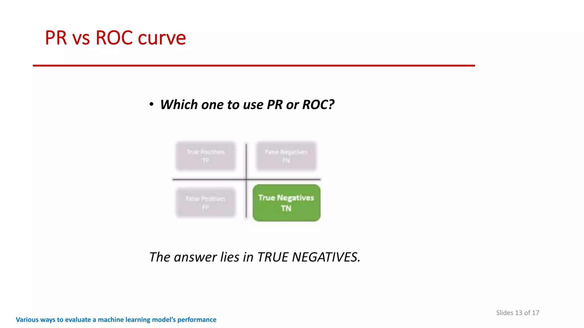 PR vs ROC curve
Slides 13 of 17
• Which one to use PR or ROC?
The answer lies in TRUE NEGATIVES.
Various ways to evaluate a machine learning model’s performance
 