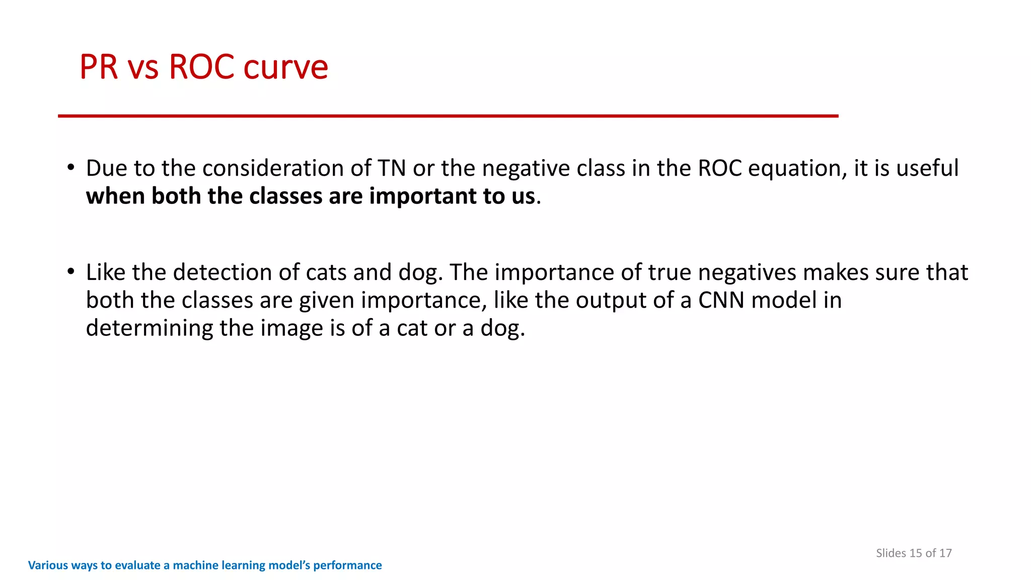 PR vs ROC curve
Slides 15 of 17
Various ways to evaluate a machine learning model’s performance
• Due to the consideration of TN or the negative class in the ROC equation, it is useful
when both the classes are important to us.
• Like the detection of cats and dog. The importance of true negatives makes sure that
both the classes are given importance, like the output of a CNN model in
determining the image is of a cat or a dog.
 