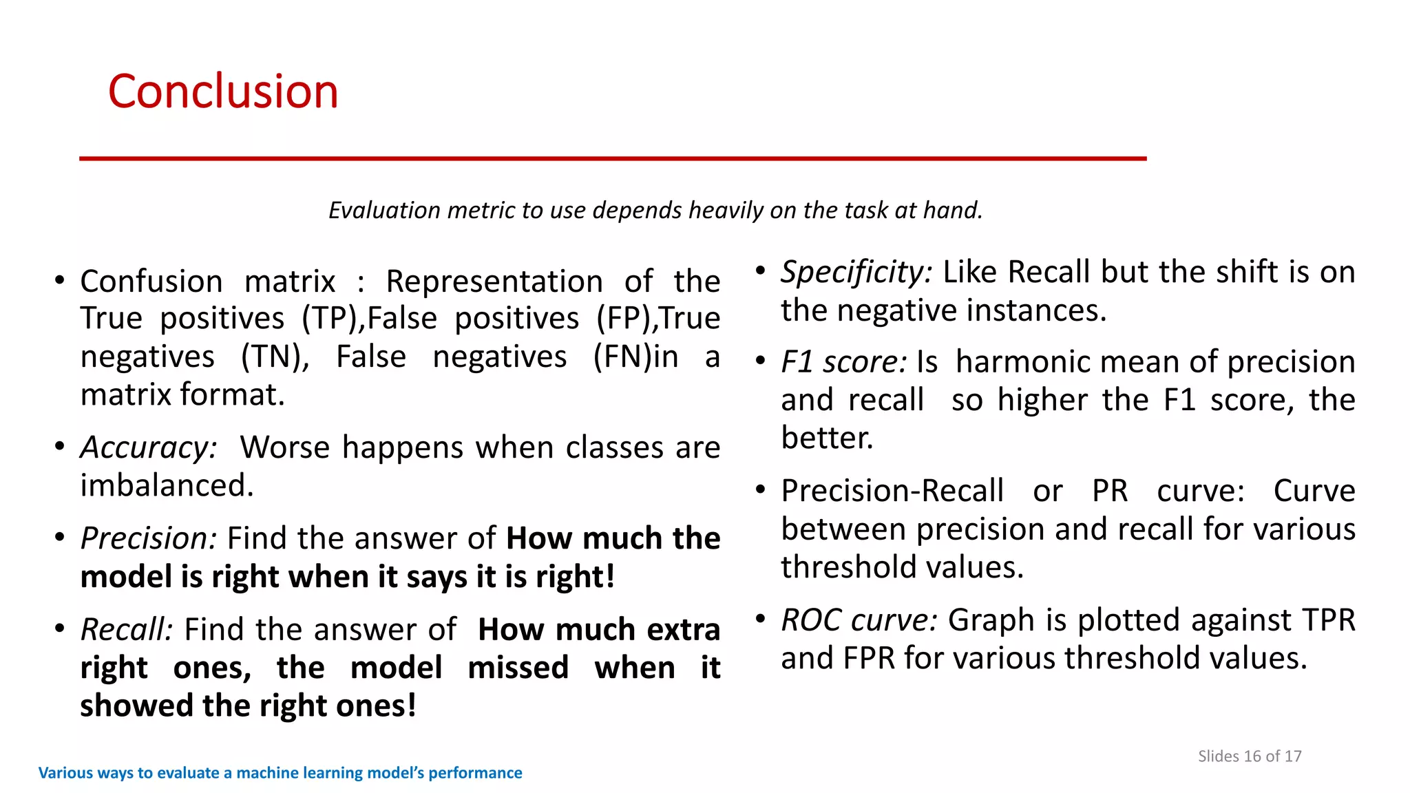 Conclusion
Slides 16 of 17
Various ways to evaluate a machine learning model’s performance
• Confusion matrix : Representation of the
True positives (TP),False positives (FP),True
negatives (TN), False negatives (FN)in a
matrix format.
• Accuracy: Worse happens when classes are
imbalanced.
• Precision: Find the answer of How much the
model is right when it says it is right!
• Recall: Find the answer of How much extra
right ones, the model missed when it
showed the right ones!
• Specificity: Like Recall but the shift is on
the negative instances.
• F1 score: Is harmonic mean of precision
and recall so higher the F1 score, the
better.
• Precision-Recall or PR curve: Curve
between precision and recall for various
threshold values.
• ROC curve: Graph is plotted against TPR
and FPR for various threshold values.
Evaluation metric to use depends heavily on the task at hand.
 