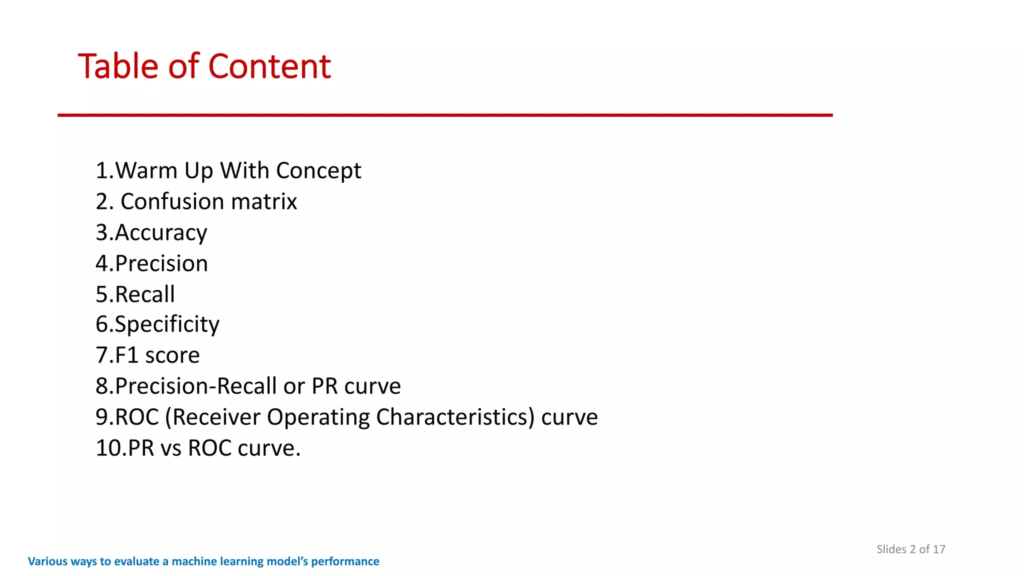 Table of Content
Slides 2 of 17
Various ways to evaluate a machine learning model’s performance
1.Warm Up With Concept
2. Confusion matrix
3.Accuracy
4.Precision
5.Recall
6.Specificity
7.F1 score
8.Precision-Recall or PR curve
9.ROC (Receiver Operating Characteristics) curve
10.PR vs ROC curve.
 