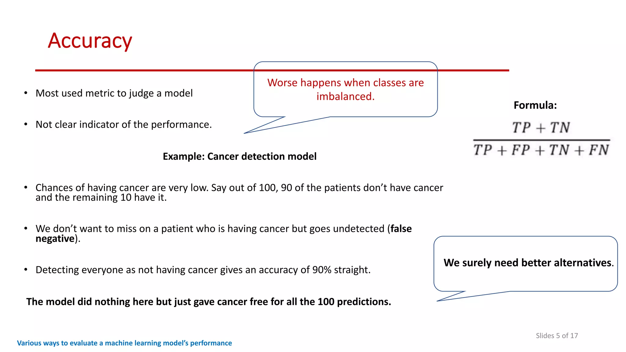 Accuracy
Slides 5 of 17
• Most used metric to judge a model
• Not clear indicator of the performance.
Example: Cancer detection model
• Chances of having cancer are very low. Say out of 100, 90 of the patients don’t have cancer
and the remaining 10 have it.
• We don’t want to miss on a patient who is having cancer but goes undetected (false
negative).
• Detecting everyone as not having cancer gives an accuracy of 90% straight.
The model did nothing here but just gave cancer free for all the 100 predictions.
Various ways to evaluate a machine learning model’s performance
Worse happens when classes are
imbalanced.
Formula:
We surely need better alternatives.
 