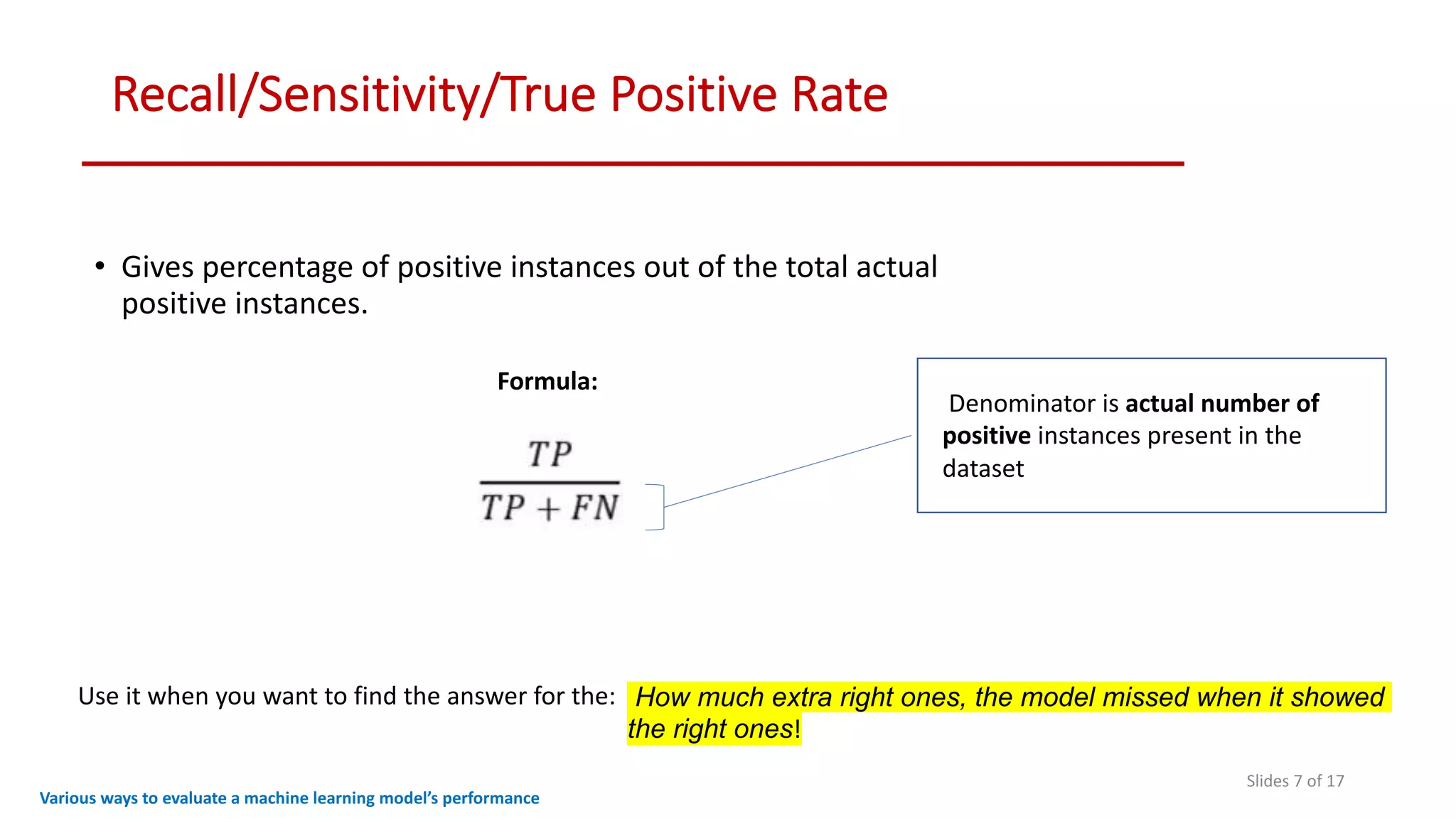 Recall/Sensitivity/True Positive Rate
Slides 7 of 17
• Gives percentage of positive instances out of the total actual
positive instances.
Various ways to evaluate a machine learning model’s performance
Formula:
Denominator is actual number of
positive instances present in the
dataset
How much extra right ones, the model missed when it showed
the right ones!
Use it when you want to find the answer for the:
 