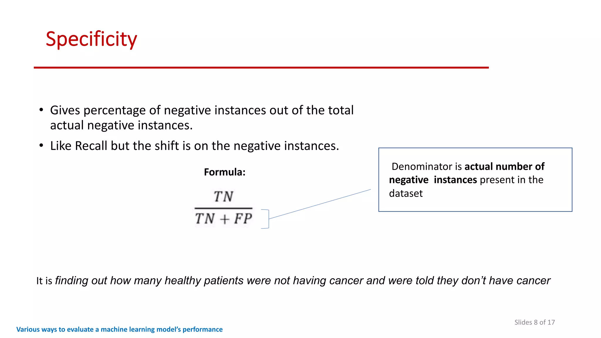 Specificity
Slides 8 of 17
• Gives percentage of negative instances out of the total
actual negative instances.
• Like Recall but the shift is on the negative instances.
Various ways to evaluate a machine learning model’s performance
Formula: Denominator is actual number of
negative instances present in the
dataset
It is finding out how many healthy patients were not having cancer and were told they don’t have cancer
 