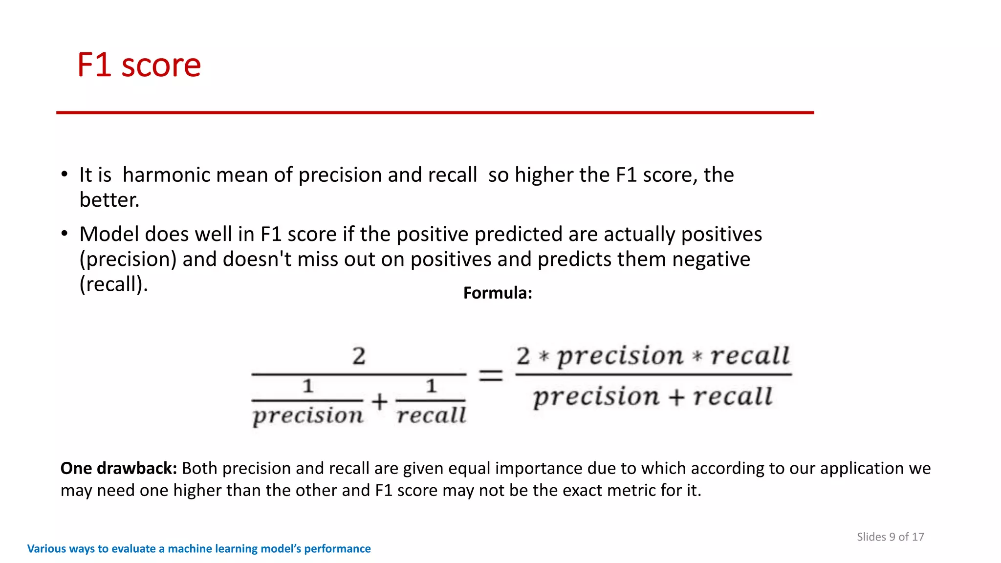 F1 score
Slides 9 of 17
• It is harmonic mean of precision and recall so higher the F1 score, the
better.
• Model does well in F1 score if the positive predicted are actually positives
(precision) and doesn't miss out on positives and predicts them negative
(recall).
Various ways to evaluate a machine learning model’s performance
Formula:
One drawback: Both precision and recall are given equal importance due to which according to our application we
may need one higher than the other and F1 score may not be the exact metric for it.
 