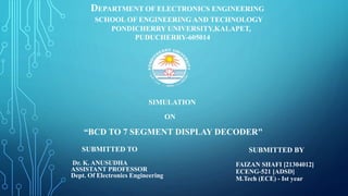 SUBMITTED BY
FAIZAN SHAFI [21304012]
ECENG-521 [ADSD]
M.Tech (ECE) - Ist year
SUBMITTED TO
Dr. K. ANUSUDHA
ASSISTANT PROFESSOR
Dept. Of Electronics Engineering
SIMULATION
ON
“BCD TO 7 SEGMENT DISPLAY DECODER"
DEPARTMENT OF ELECTRONICS ENGINEERING
SCHOOL OF ENGINEERING AND TECHNOLOGY
PONDICHERRY UNIVERSITY,KALAPET,
PUDUCHERRY-605014
 