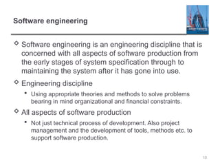 10
Software engineering
 Software engineering is an engineering discipline that is
concerned with all aspects of software production from
the early stages of system specification through to
maintaining the system after it has gone into use.
 Engineering discipline
 Using appropriate theories and methods to solve problems
bearing in mind organizational and financial constraints.
 All aspects of software production
 Not just technical process of development. Also project
management and the development of tools, methods etc. to
support software production.
 
