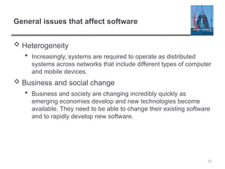 12
General issues that affect software
 Heterogeneity
 Increasingly, systems are required to operate as distributed
systems across networks that include different types of computer
and mobile devices.
 Business and social change
 Business and society are changing incredibly quickly as
emerging economies develop and new technologies become
available. They need to be able to change their existing software
and to rapidly develop new software.
 