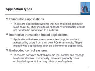 14
Application types
 Stand-alone applications
 These are application systems that run on a local computer,
such as a PC. They include all necessary functionality and do
not need to be connected to a network.
 Interactive transaction-based applications
 Applications that execute on a remote computer and are
accessed by users from their own PCs or terminals. These
include web applications such as e-commerce applications.
 Embedded control systems
 These are software control systems that control and manage
hardware devices. Numerically, there are probably more
embedded systems than any other type of system.
 