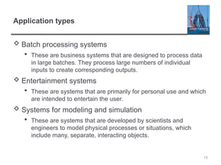 15
Application types
 Batch processing systems
 These are business systems that are designed to process data
in large batches. They process large numbers of individual
inputs to create corresponding outputs.
 Entertainment systems
 These are systems that are primarily for personal use and which
are intended to entertain the user.
 Systems for modeling and simulation
 These are systems that are developed by scientists and
engineers to model physical processes or situations, which
include many, separate, interacting objects.
 