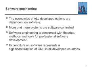 2
Software engineering
 The economies of ALL developed nations are
dependent on software.
 More and more systems are software controlled
 Software engineering is concerned with theories,
methods and tools for professional software
development.
 Expenditure on software represents a
significant fraction of GNP in all developed countries.
 