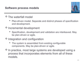 Software process models
 The waterfall model
 Plan-driven model. Separate and distinct phases of specification
and development.
 Incremental development
 Specification, development and validation are interleaved. May
be plan-driven or agile.
 Integration and configuration
 The system is assembled from existing configurable
components. May be plan-driven or agile.
 In practice, most large systems are developed using a
process that incorporates elements from all of these
models.
23
 