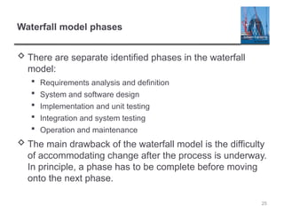 Waterfall model phases
 There are separate identified phases in the waterfall
model:
 Requirements analysis and definition
 System and software design
 Implementation and unit testing
 Integration and system testing
 Operation and maintenance
 The main drawback of the waterfall model is the difficulty
of accommodating change after the process is underway.
In principle, a phase has to be complete before moving
onto the next phase.
25
 