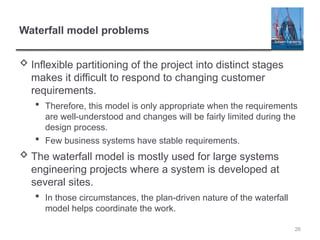 Waterfall model problems
 Inflexible partitioning of the project into distinct stages
makes it difficult to respond to changing customer
requirements.
 Therefore, this model is only appropriate when the requirements
are well-understood and changes will be fairly limited during the
design process.
 Few business systems have stable requirements.
 The waterfall model is mostly used for large systems
engineering projects where a system is developed at
several sites.
 In those circumstances, the plan-driven nature of the waterfall
model helps coordinate the work.
26
 