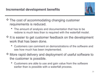 Incremental development benefits
 The cost of accommodating changing customer
requirements is reduced.
 The amount of analysis and documentation that has to be
redone is much less than is required with the waterfall model.
 It is easier to get customer feedback on the development
work that has been done.
 Customers can comment on demonstrations of the software and
see how much has been implemented.
 More rapid delivery and deployment of useful software to
the customer is possible.
 Customers are able to use and gain value from the software
earlier than is possible with a waterfall process.
28
 