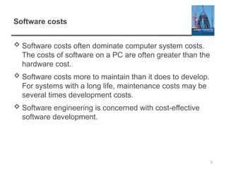 3
Software costs
 Software costs often dominate computer system costs.
The costs of software on a PC are often greater than the
hardware cost.
 Software costs more to maintain than it does to develop.
For systems with a long life, maintenance costs may be
several times development costs.
 Software engineering is concerned with cost-effective
software development.
 