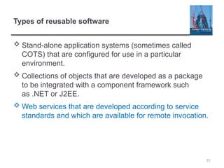 Types of reusable software
 Stand-alone application systems (sometimes called
COTS) that are configured for use in a particular
environment.
 Collections of objects that are developed as a package
to be integrated with a component framework such
as .NET or J2EE.
 Web services that are developed according to service
standards and which are available for remote invocation.
31
 