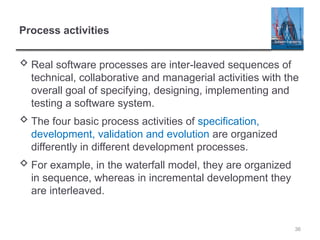 Process activities
 Real software processes are inter-leaved sequences of
technical, collaborative and managerial activities with the
overall goal of specifying, designing, implementing and
testing a software system.
 The four basic process activities of specification,
development, validation and evolution are organized
differently in different development processes.
 For example, in the waterfall model, they are organized
in sequence, whereas in incremental development they
are interleaved.
36
 