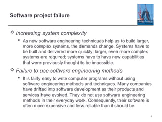 4
Software project failure
 Increasing system complexity
 As new software engineering techniques help us to build larger,
more complex systems, the demands change. Systems have to
be built and delivered more quickly; larger, even more complex
systems are required; systems have to have new capabilities
that were previously thought to be impossible.
 Failure to use software engineering methods
 It is fairly easy to write computer programs without using
software engineering methods and techniques. Many companies
have drifted into software development as their products and
services have evolved. They do not use software engineering
methods in their everyday work. Consequently, their software is
often more expensive and less reliable than it should be.
 
