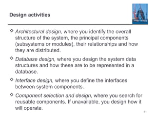 Design activities
 Architectural design, where you identify the overall
structure of the system, the principal components
(subsystems or modules), their relationships and how
they are distributed.
 Database design, where you design the system data
structures and how these are to be represented in a
database.
 Interface design, where you define the interfaces
between system components.
 Component selection and design, where you search for
reusable components. If unavailable, you design how it
will operate.
41
 