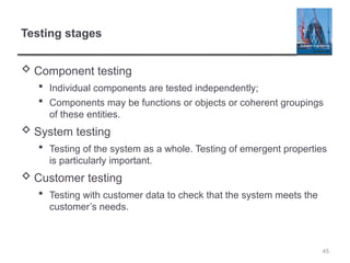 Testing stages
 Component testing
 Individual components are tested independently;
 Components may be functions or objects or coherent groupings
of these entities.
 System testing
 Testing of the system as a whole. Testing of emergent properties
is particularly important.
 Customer testing
 Testing with customer data to check that the system meets the
customer’s needs.
45
 