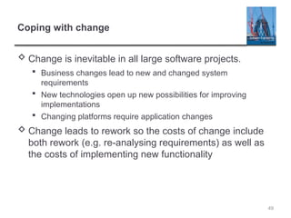 Coping with change
 Change is inevitable in all large software projects.
 Business changes lead to new and changed system
requirements
 New technologies open up new possibilities for improving
implementations
 Changing platforms require application changes
 Change leads to rework so the costs of change include
both rework (e.g. re-analysing requirements) as well as
the costs of implementing new functionality
49
 