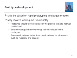 Prototype development
 May be based on rapid prototyping languages or tools
 May involve leaving out functionality
 Prototype should focus on areas of the product that are not well-
understood;
 Error checking and recovery may not be included in the
prototype;
 Focus on functional rather than non-functional requirements
such as reliability and security
55
 