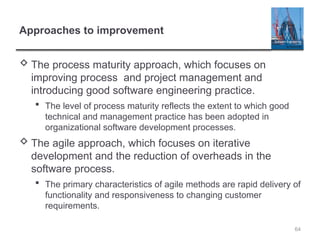 64
Approaches to improvement
 The process maturity approach, which focuses on
improving process and project management and
introducing good software engineering practice.
 The level of process maturity reflects the extent to which good
technical and management practice has been adopted in
organizational software development processes.
 The agile approach, which focuses on iterative
development and the reduction of overheads in the
software process.
 The primary characteristics of agile methods are rapid delivery of
functionality and responsiveness to changing customer
requirements.
 