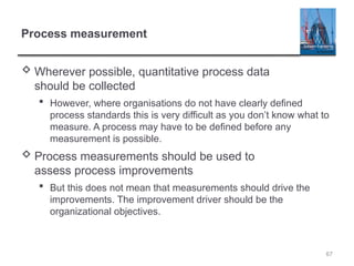 67
Process measurement
 Wherever possible, quantitative process data
should be collected
 However, where organisations do not have clearly defined
process standards this is very difficult as you don’t know what to
measure. A process may have to be defined before any
measurement is possible.
 Process measurements should be used to
assess process improvements
 But this does not mean that measurements should drive the
improvements. The improvement driver should be the
organizational objectives.
 