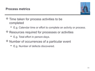 68
Process metrics
 Time taken for process activities to be
completed
 E.g. Calendar time or effort to complete an activity or process.
 Resources required for processes or activities
 E.g. Total effort in person-days.
 Number of occurrences of a particular event
 E.g. Number of defects discovered.
 