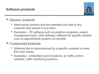 7
Software products
 Generic products
 Stand-alone systems that are marketed and sold to any
customer who wishes to buy them.
 Examples – PC software such as graphics programs, project
management tools; CAD software; software for specific markets
such as appointments systems for dentists.
 Customized products
 Software that is commissioned by a specific customer to meet
their own needs.
 Examples – embedded control systems, air traffic control
software, traffic monitoring systems.
 
