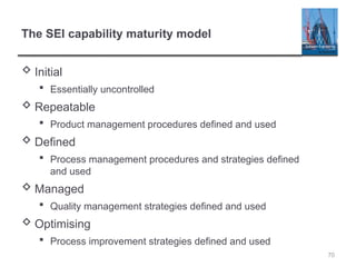70
The SEI capability maturity model
 Initial
 Essentially uncontrolled
 Repeatable
 Product management procedures defined and used
 Defined
 Process management procedures and strategies defined
and used
 Managed
 Quality management strategies defined and used
 Optimising
 Process improvement strategies defined and used
 