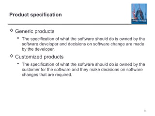 8
Product specification
 Generic products
 The specification of what the software should do is owned by the
software developer and decisions on software change are made
by the developer.
 Customized products
 The specification of what the software should do is owned by the
customer for the software and they make decisions on software
changes that are required.
 