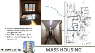MASS HOUSING
ARTIFICIAL LIGHTING
 Though there were openings in the
corridor, artificial lighting was used
through out the day.
 The width of the corridor = 1.2m
 Distance between the opening and
corridor = 3m
 